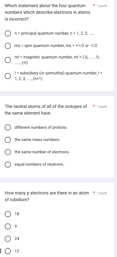 Which statement about the four quantum 1 point
numbers which describe electrons in atoms
is incorrect?
n= principal quantum number, n=1,2,3,...
ms= spin quantum number, ms=+1/2 or -1/2.
ml= magnetic quantum number, ml=(-1),...,0,
_, (+1)
I= subsidiary (or azimuthal) quantum number, I=
1,2,3,...,(n+1)
The neutral atoms of all of the isotopes of * 1 point
the same element have
different numbers of protons.
the same mass numbers.
the same number of electrons.
equal numbers of neutrons.
How many p electrons are there in an atom * 1 point
of rubidium?
18
9
24
12