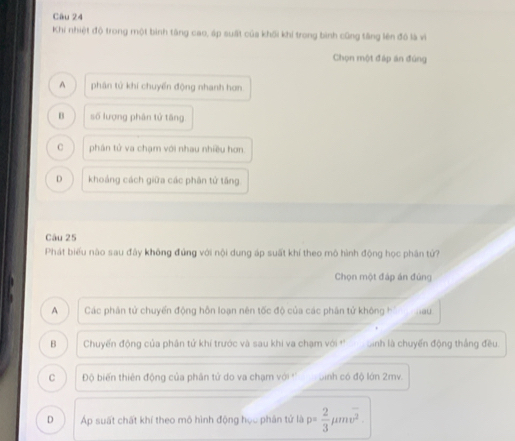 Khi nhiệt độ trong một bình tăng cao, áp suất của khối khi trong bình cũng tăng lên đô là vì
Chọn một đáp án đùng
A phân tử khí chuyển động nhanh hơn
B số lượng phân tử tāng
C phân tử va chạm với nhau nhiều hơn.
D khoảng cách giữa các phân tử tăng
Câu 25
Phát biểu não sau đây không đứng với nội dung áp suất khí theo mô hình động học phân tử?
Chọn một đáp án đứng
A Các phân tử chuyển động hỗn loạn nên tốc độ của các phân tử không h au
B Chuyến động của phân tử khí trước và sau khi va chạm với ' sinh là chuyển động thắng đều.
C Độ biến thiên động của phân tử do va chạm với '' binh có độ lớn 2mv.
D Áp suất chất khí theo mô hình động học phân tử là p= 2/3 mu moverline v^2.