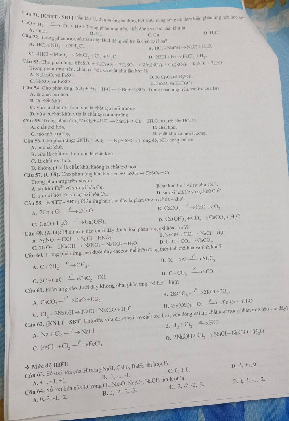 [KNTT - SBT] Dẫn khí H₂ đi qua ống sử dựng bột CuO nung nóng để thực hiện phản ứng hóa học sau:
CuO+H_2to _r^(circ H_)Cu+H_2O A. CuO
D. Trong phản ứng trên, chất đóng vai trò chất khử là
B. H_2
C. Cu.
D. H₂O.
Câu 52. Trong phản ứng nảo sau đây HCl đóng vai trò là chất oxi hoá?
A. HCl+NH_3to NH_4Cl.
B. HCl+NaOHto NaCl+H_2O.
C. 4HCl+MnO_2to MnCl_2+Cl_2+H_2O. D. 2HCl+Feto FeCl_2+H_2.
Câu 53. Cho phản ứng: 6FeSO_4+K_2Cr_2O_7+7H_2SO_4to 3Fe_2(SO_4)_3+Cr_2(SO_4)_3+K_2SO_4+7H_2O
Trong phản ứng trên, chất oxi hóa và chất khử lần lượt là
A. K_2Cr_2O_7 và l eSO. B. K_2Cr_2O_7 và H_2SO_4.
C. H_2SO. 4 và FeSO₄. FeSO_4v à K_2Cr_2O_7.
D.
Câu 54. Cho phản ứng: SO_2+Br_2+H_2Oto HBr+H_2SO_4. Trong phản ứng trên, vai trò của Br₂
A. là chất oxi hóa.
B. là chất khử.
C. vừa là chất oxi hóa, vừa là chất tạo môi trường.
D. vừa là chất khử, vừa là chất tạo môi trường.
Câu 55. Trong phản ứng MnO_2+4HClto MnCl_2+Cl_2+2H_2O , vai trò của HCl là
A. chất oxi hóa. B. chất khử.
C. tạo môi trường. D. chất khử và môi trường.
Câu 56. Cho phản ứng: 2NH_3+3Cl_2to N_2+6HCl :. Trong đó, NH₃ đóng vai trò
A. là chất khử.
B. vừa là chất oxi hoá vừa là chất khử.
C. là chất oxi hoá.
D. không phải là chất khử, không là chất oxi hoá.
Câu 57. (C.08): Cho phản ứng hóa học: Fe+CuSO_4to FeSO_4+Cu.
Trong phản ứng trên xảy ra
A. sự khử Fe²* và sự oxi hóa Cu. B. sự khử Fe^(2+) và sự khử Cu^(2+).
C. sự oxi hóa Fe và sự oxi hóa Cu. D. sự oxi hóa Fe và sự khử Cu^(2+).
Câu 58. [KNTT - SBT] Phản ứng nào sau đây là phản ứng oxi hóa - khử?
A. 2Ca+O_2xrightarrow 1°2CaO
B. CaCO_3xrightarrow ?^0CaO+CO_2
C. CaO+H_2Oxrightarrow t°Ca(OH)_2
D. Ca(OH)_2+CO_2to CaCO_3+H_2O
Câu 59.(A.14) 0:  Phản ứng nào dưới đây thuộc loại phản ứng oxi hhat Oa-khir?
A. AgNO_3+HClto AgCl+HNO_3. NaOH+HClto NaCl+H_2O.
C. 2NO_2+2NaOHto NaNO_3+NaNO_2+H_2O. D. CaO+CO_2to CaCO_3.
Câu 60. Trong phản ứng nào dưới đây cacbon thể hiện đồng thời tính oxi hoá và tính khử?
A. C+2H_2xrightarrow I^0CH_4.
B. 3C+4Alxrightarrow I^0Al_4C_3.
C. 3C+CaOxrightarrow I^oCaC_2+CO.
D. C+CO_2xrightarrow 1^02CO.
Câu 61. Phản ứng nào dưới đây không phải phản ứng oxi hoá - khử?
A. CaCO_3xrightarrow t^0CaO+CO_2. B. 2KClO_3xrightarrow t^02KCl+3O_2.
C. Cl_2+2NaOHto NaCl+NaClO+H_2O. D. 4Fe(OH)_2+O_2to 2Fe_2O_3+4H_2O
Câu 62. [KNT] [-SBT] Chlorine vừa đóng vai trò chất oxi hóa, vừa đóng vai trò chất khử trong phản ứng nào sau đây?
B. H_2+Cl_2to HCl
A. Na+Cl_2xrightarrow t°NaCl 2NaOH+Cl_2to NaCl+NaClO+H_2O.
C. FeCl_2+Cl_2xrightarrow i°FeCl_3 D.
44° Mức độ HIÉU
Câu 63. Số oxi hóa của H trong Na H,CaH_2, Bal -|2 lần lượt là
A. +1, +1, +1. B. -1, -1, -1. C. 0, 0, 0. D. -1, +1, 0.
Câu 64. Số oxi hóa của O trong O_2,Na_2O,Na_2O_2, NaOH lần lượt là
A. 0,-2, -1, -2. B. 0, -2, -2, -2. C. -2, -2, -2, -2. D. 0, -1, -1, -2.