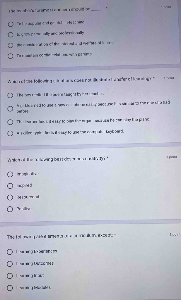 The teacher's foremost concern should be _* 1 point
To be popular and get rich in-teaching
to grow personally and professionally
the consideration of the interest and welfare of learner
To maintain cordial relations with parents
Which of the following situations does not illustrate transfer of learning? * 1 point
The boy recited the poem taught by her teacher.
A girl.learned to use a new cell phone easily because it is similar to the one she had
before.
The learner finds it easy to play the organ because he can play the piano.
A skilled typist finds it easy to use the computer keyboard.
Which of the following best describes creativity? * 1 point
Imaginative
Inspired
Resourceful
Positive
The following are elements of a curriculum, except: * 1 point
Learning Experiences
Learning Outcomes
Learning Input
Learning Modules