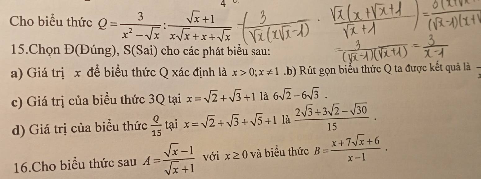 Cho biểu thức Q= 3/x^2-sqrt(x) : (sqrt(x)+1)/xsqrt(x)+x+sqrt(x) 
15.Chọn Đ(Đúng), S(Sai) cho các phát biểu sau: 
a) Giá trị x để biểu thức Q xác định là x>0; x!= 1.b) Rút gọn biểu thức Q ta được kết quả là 
c) Giá trị của biểu thức 3Q tại x=sqrt(2)+sqrt(3)+1 là 6sqrt(2)-6sqrt(3). 
d) Giá trị của biểu thức  Q/15  tại x=sqrt(2)+sqrt(3)+sqrt(5)+1 là  (2sqrt(3)+3sqrt(2)-sqrt(30))/15 . 
16.Cho biểu thức sau A= (sqrt(x)-1)/sqrt(x)+1  với x≥ 0 và biểu thức B= (x+7sqrt(x)+6)/x-1 .