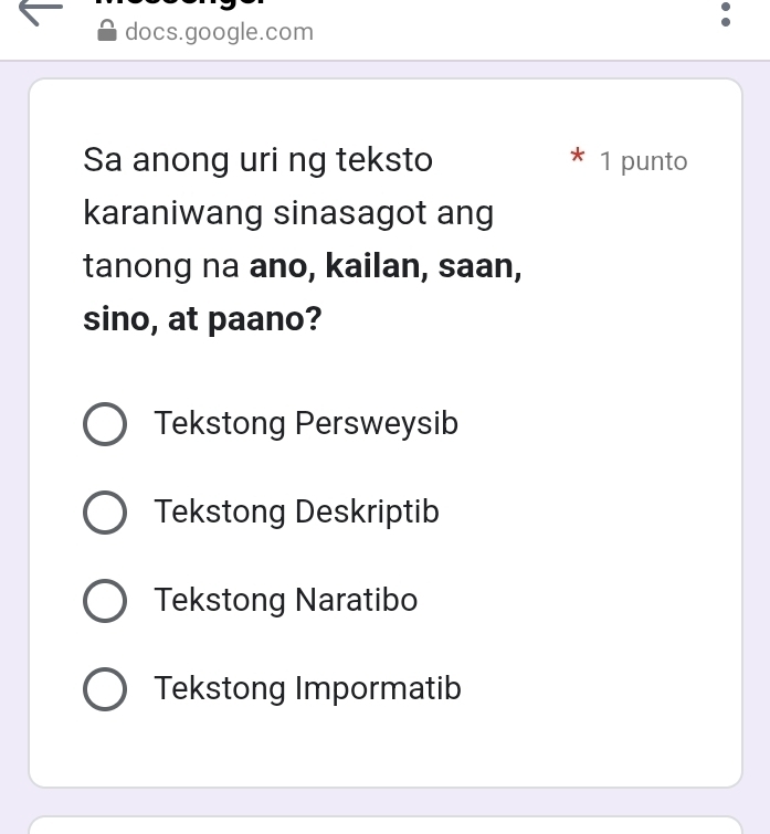 docs.google.com
*
Sa anong uri ng teksto 1 punto
karaniwang sinasagot ang
tanong na ano, kailan, saan,
sino, at paano?
Tekstong Persweysib
Tekstong Deskriptib
Tekstong Naratibo
Tekstong Impormatib