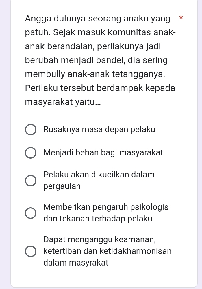 Angga dulunya seorang anakn yang *
patuh. Sejak masuk komunitas anak-
anak berandalan, perilakunya jadi
berubah menjadi bandel, dia sering
membully anak-anak tetangganya.
Perilaku tersebut berdampak kepada
masyarakat yaitu...
Rusaknya masa depan pelaku
Menjadi beban bagi masyarakat
Pelaku akan dikucilkan dalam
pergaulan
Memberikan pengaruh psikologis
dan tekanan terhadap pelaku
Dapat menganggu keamanan,
ketertiban dan ketidakharmonisan
dalam masyrakat