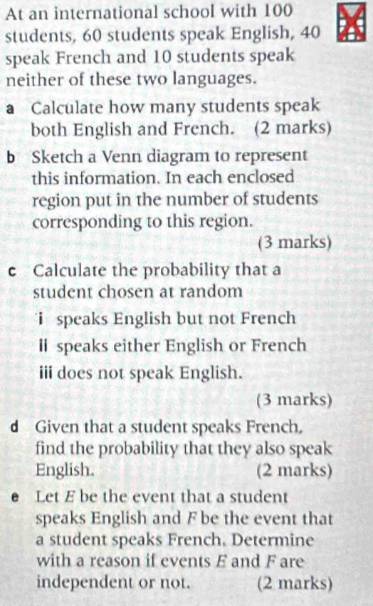 At an international school with 100
students, 60 students speak English, 40
speak French and 10 students speak 
neither of these two languages. 
a Calculate how many students speak 
both English and French. (2 marks) 
b Sketch a Venn diagram to represent 
this information. In each enclosed 
region put in the number of students 
corresponding to this region. 
(3 marks) 
c Calculate the probability that a 
student chosen at random 
i speaks English but not French 
l speaks either English or French 
iii does not speak English. 
(3 marks) 
d Given that a student speaks French, 
find the probability that they also speak 
English. (2 marks) 
e Let E be the event that a student 
speaks English and F be the event that 
a student speaks French. Determine 
with a reason if events E and F are 
independent or not. (2 marks)