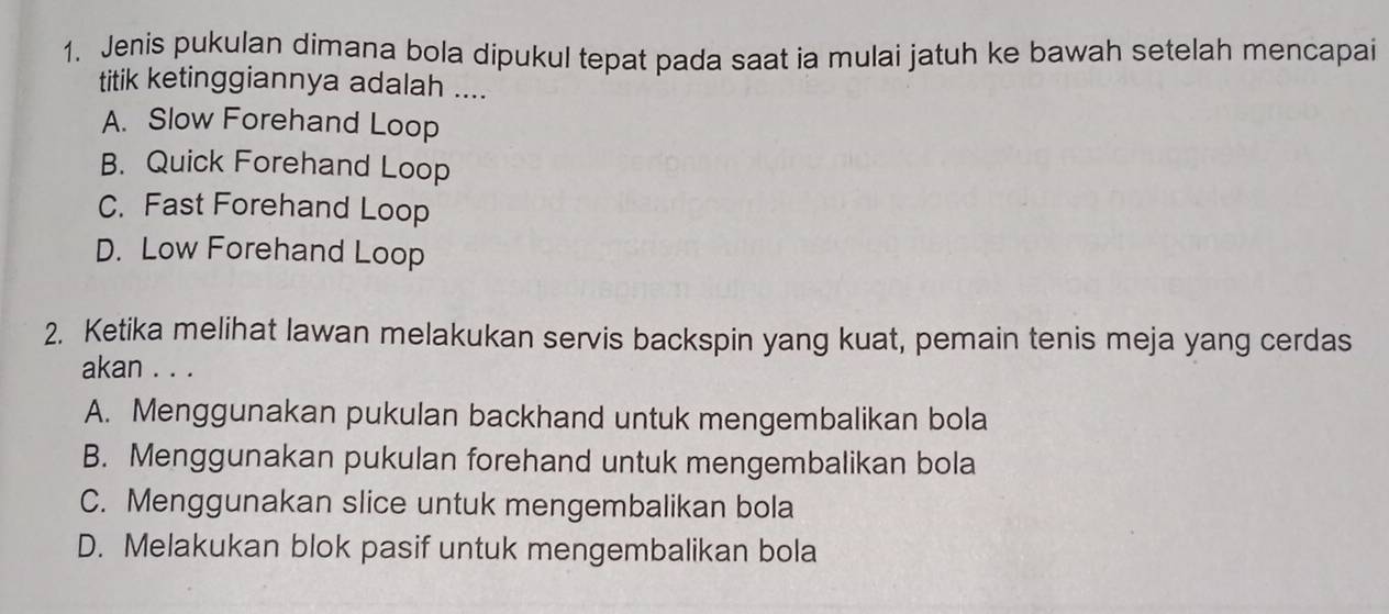 Jenis pukulan dimana bola dipukul tepat pada saat ia mulai jatuh ke bawah setelah mencapai
titik ketinggiannya adalah ....
A. Slow Forehand Loop
B. Quick Forehand Loop
C. Fast Forehand Loop
D. Low Forehand Loop
2. Ketika melihat lawan melakukan servis backspin yang kuat, pemain tenis meja yang cerdas
akan . . .
A. Menggunakan pukulan backhand untuk mengembalikan bola
B. Menggunakan pukulan forehand untuk mengembalikan bola
C. Menggunakan slice untuk mengembalikan bola
D. Melakukan blok pasif untuk mengembalikan bola