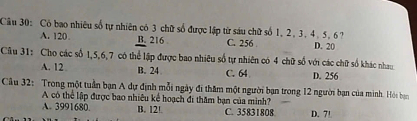 Có bao nhiêu số tự nhiên có 3 chữ số được lập từ sáu chữ số 1, 2, 3, 4, 5, 6?
A. 120 B. 216. C. 256 D. 20
Câu 31: Cho các số 1, 5, 6, 7 có thể lập được bao nhiêu số tự nhiên có 4 chữ số với các chữ số khác nhau
A. 12 B. 24 C. 64 D. 256
Câu 32: Trong một tuần bạn A dự định mỗi ngày đi thăm một người bạn trong 12 người bạn của mình. Hỏi bạn
A có thể lập được bao nhiêu kể hoạch đi thăm bạn của mình?
A. 3991680. B. 12!. C. 35831808 D. 7!