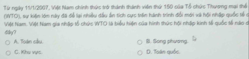 Từ ngày 11/1/2007, Việt Nam chính thức trở thành thành viên thứ 150 của Tổ chức Thương mại thể
(WTO), sự kiện lớn này đã để lại nhiều dầu ấn tích cực trên hành trình đổi mới và hội nhập quốc tế c
Việt Nam. Việt Nam gia nhập tổ chức WTO là biểu hiện của hình thức hội nhập kính tế quốc tế nào d
say?
A. Toàn cầu, B. Song phương.
C. Khu vực, D. Toán quốc,