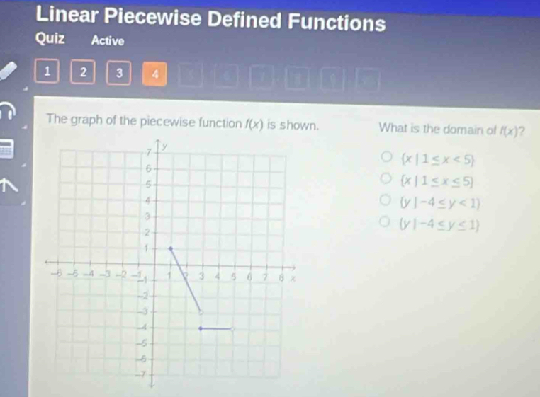 Linear Piecewise Defined Functions
Quiz Active
1 2 3 4
The graph of the piecewise function f(x) is shown. What is the domain of f(x) ?
 x|1≤ x<5
 x|1≤ x≤ 5
 y|-4≤ y<1
(y|-4≤ y≤ 1)