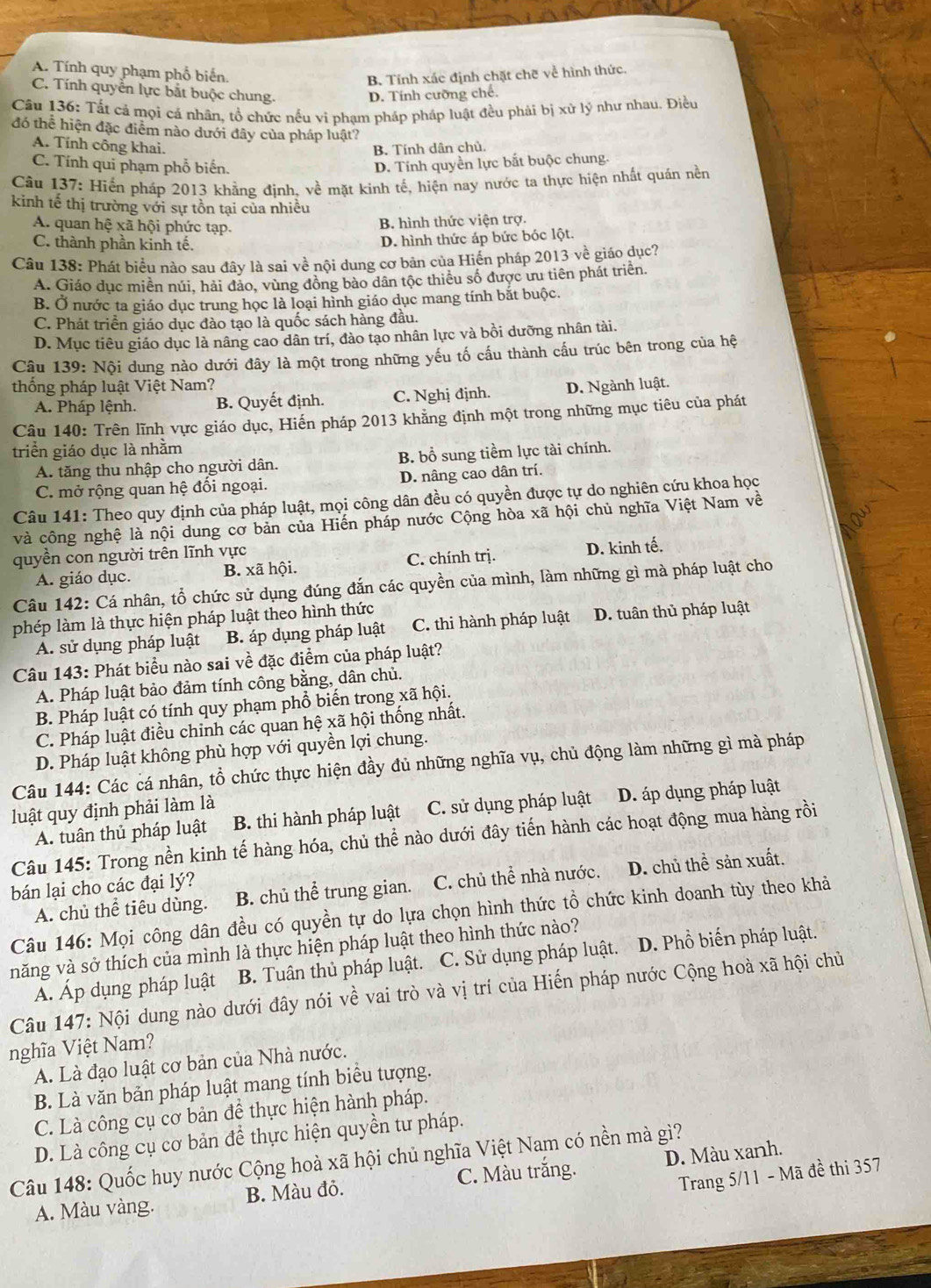 A. Tính quy phạm phổ biến
B. Tính xác định chặt chẽ về hình thức.
C. Tính quyển lực bắt buộc chung.
D. Tính cưỡng chế.
Câu 136: Tất cả mọi cá nhân, tổ chức nếu vi phạm pháp pháp luật đều phải bị xử lý như nhau. Điều
đó thể hiện đặc điểm nào dưới đây của pháp luật?
A. Tính công khai. B. Tính dân chủ.
C. Tính qui phạm phổ biến. D. Tính quyền lực bắt buộc chung.
Câu 137: Hiến pháp 2013 khẳng định, về mặt kinh tế, hiện nay nước ta thực hiện nhất quản nền
kinh tế thị trường với sự tồn tại của nhiều
A. quan hệ xã hội phức tạp. B. hình thức viện trợ.
C. thành phần kinh tế.
D. hình thức áp bức bóc lột.
Câu 138: Phát biểu nào sau đây là sai về nội dung cơ bản của Hiến pháp 2013 về giáo dục?
A. Giáo dục miền núi, hải đảo, vùng đồng bào dân tộc thiếu số được ưu tiên phát triển.
B. Ở nước ta giáo dục trung học là loại hình giáo dục mang tính bắt buộc.
C. Phát triển giáo dục đào tạo là quốc sách hàng đầu.
D. Mục tiêu giáo dục là nâng cao dân trí, đào tạo nhân lực và bồi dưỡng nhân tài.
Câu 139: Nội dung nào dưới đây là một trong những yếu tố cầu thành cầu trúc bên trong của hệ
thống pháp luật Việt Nam?
A. Pháp lệnh. B. Quyết định. C. Nghị định. D. Ngành luật.
Câu 140: Trên lĩnh vực giáo dục, Hiến pháp 2013 khằng định một trong những mục tiêu của phát
triển giáo dục là nhằm
A. tăng thu nhập cho người dân. B. bổ sung tiềm lực tài chính.
C. mở rộng quan hệ đồi ngoại. D. nâng cao dân trí.
Câu 141: Theo quy định của pháp luật, mọi công dân đều có quyền được tự do nghiên cứu khoa học
và công nghệ là nội dung cơ bản của Hiến pháp nước Cộng hòa xã hội chủ nghĩa Việt Nam về
quyền con người trên lĩnh vực
A. giáo dục. B. xã hội. C. chính trị. D. kinh tế.
Câu 142: Cá nhân, tổ chức sử dụng đúng đắn các quyền của mình, làm những gì mà pháp luật cho
phép làm là thực hiện pháp luật theo hình thức
A. sử dụng pháp luật B. áp dụng pháp luật C. thi hành pháp luật D. tuân thủ pháp luật
Câu 143: Phát biểu nào sai về đặc điểm của pháp luật?
A. Pháp luật bảo đảm tính công bằng, dân chủ.
B. Pháp luật có tính quy phạm phổ biến trong xã hội.
C. Pháp luật điều chinh các quan hệ xã hội thống nhất.
D. Pháp luật không phù hợp với quyền lợi chung.
Câu 144: Các cá nhân, tổ chức thực hiện đầy đủ những nghĩa vụ, chủ động làm những gì mà pháp
luật quy định phải làm là
A. tuân thủ pháp luật B. thi hành pháp luật C. sử dụng pháp luật D. áp dụng pháp luật
Câu 145: Trong nền kinh tế hàng hóa, chủ thể nào dưới đây tiến hành các hoạt động mua hàng rồi
bán lại cho các đại lý?
A. chủ thể tiêu dùng. B. chủ thể  trung gian. C. chủ thể nhà nước. D. chủ thề sản xuất.
Câu 146: Mọi công dân đều có quyền tự do lựa chọn hình thức tổ chức kinh doanh tùy theo khả
năng và sở thích của mình là thực hiện pháp luật theo hình thức nào?
Á. Áp dụng pháp luật B. Tuân thủ pháp luật. C. Sử dụng pháp luật. D. Phổ biến pháp luật.
Câu 147: Nội dung nào dưới đây nói về vai trò và vị trí của Hiến pháp nước Cộng hoà xã hội chủ
nghĩa Việt Nam?
A. Là đạo luật cơ bản của Nhà nước.
B. Là văn bản pháp luật mang tính biểu tượng.
C. Là công cụ cơ bản để thực hiện hành pháp.
D. Là công cụ cơ bản để thực hiện quyền tư pháp.
Câu 148: Quốc huy nước Cộng hoà xã hội chủ nghĩa Việt Nam có nền mà gì?
Trang 5/11 - Mã đề thi 357
A. Màu vàng. B. Màu đỏ. C. Màu trắng. D. Màu xanh.