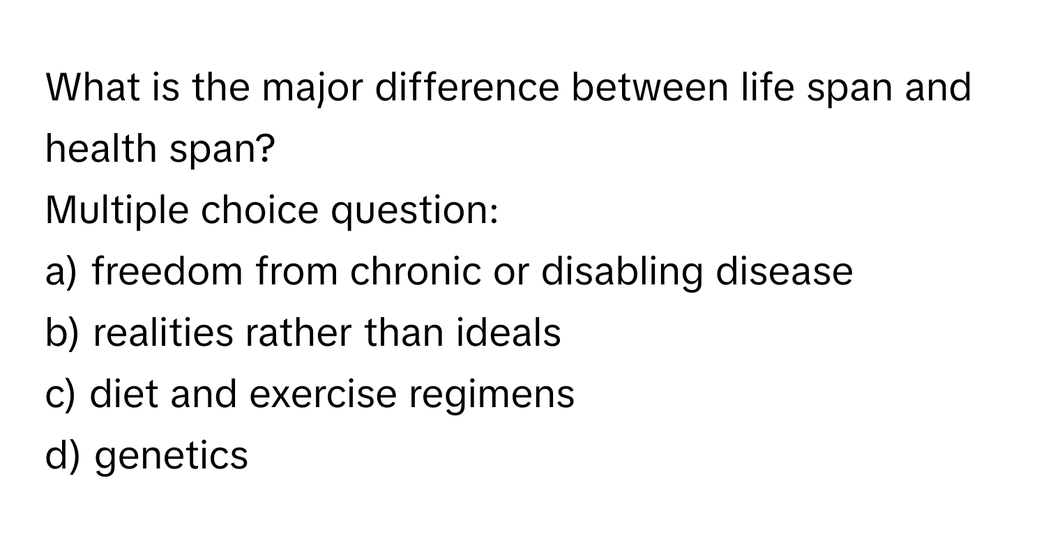 What is the major difference between life span and health span?
Multiple choice question:
a) freedom from chronic or disabling disease
b) realities rather than ideals
c) diet and exercise regimens
d) genetics