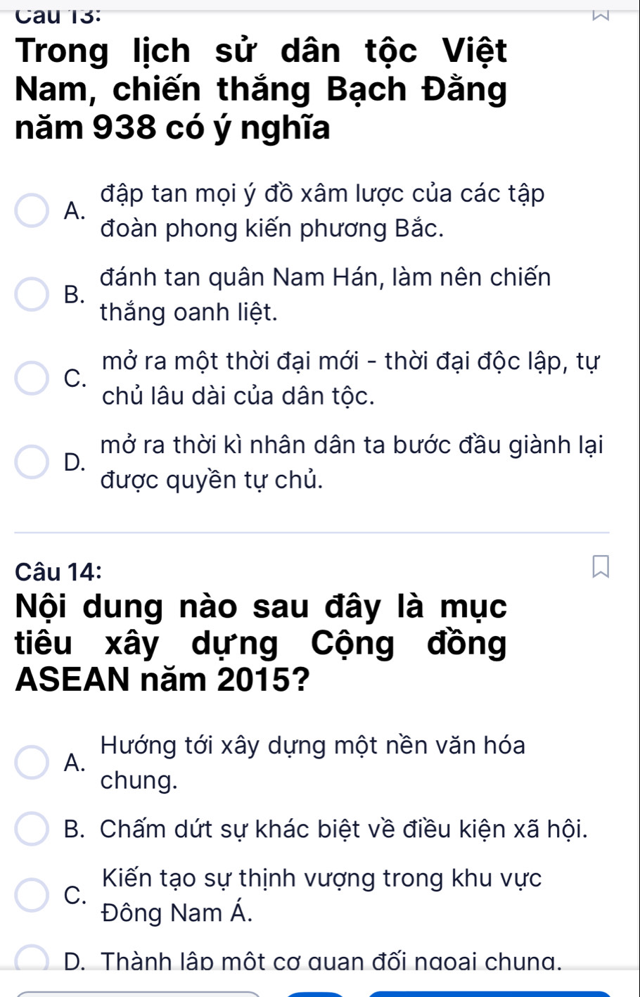 Cau 13:
Trong lịch sử dân tộc Việt
Nam, chiến thắng Bạch Đằng
năm 938 có ý nghĩa
đập tan mọi ý đồ xâm lược của các tập
A.
đoàn phong kiến phương Bắc.
đánh tan quân Nam Hán, làm nên chiến
B.
thắng oanh liệt.
mở ra một thời đại mới - thời đại độc lập, tự
C.
chủ lâu dài của dân tộc.
mở ra thời kì nhân dân ta bước đầu giành lại
D.
được quyền tự chủ.
Câu 14:
Nội dung nào sau đây là mục
tiêu xây dựng Cộng đồng
ASEAN năm 2015?
Hướng tới xây dựng một nền văn hóa
A.
chung.
B. Chấm dứt sự khác biệt về điều kiện xã hội.
Kiến tạo sự thịnh vượng trong khu vực
C.
Đông Nam Á.
D. Thành lập một cơ quan đối ngoai chung.