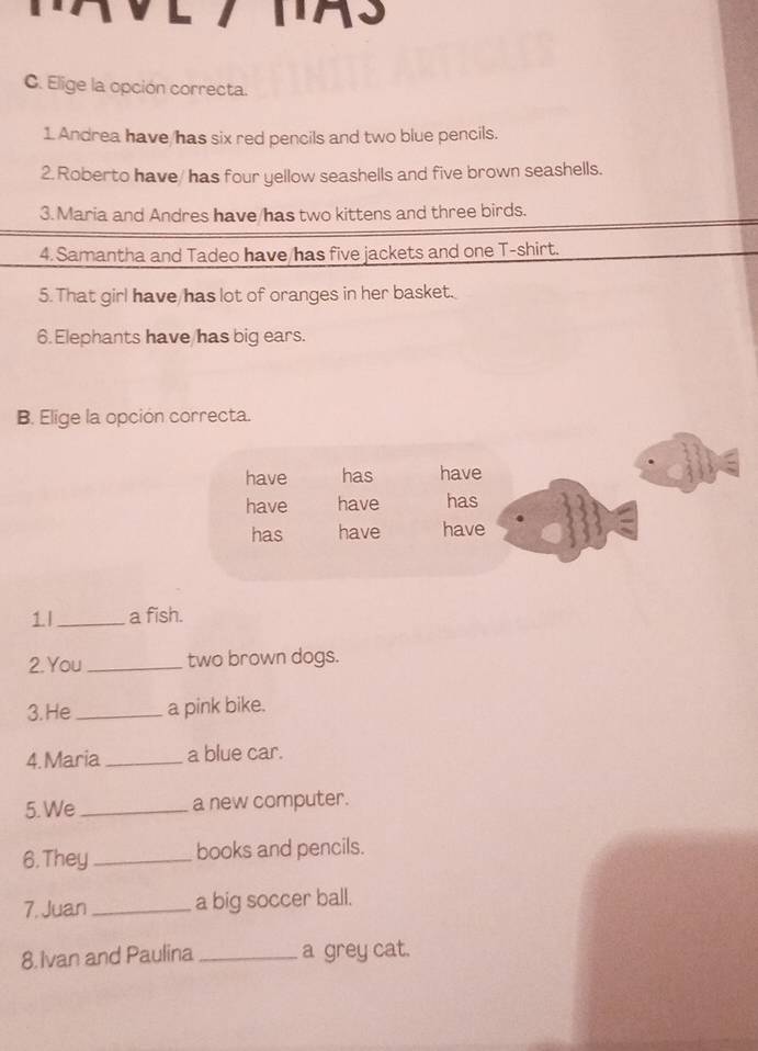 Elige la opción correcta.
1 Andrea have has six red pencils and two blue pencils.
2. Roberto have/ has four yellow seashells and five brown seashells.
3. Maria and Andres have has two kittens and three birds.
4. Samantha and Tadeo have has five jackets and one T-shirt.
5. That girl have has lot of oranges in her basket.
6. Elephants have has big ears.
B. Elige la opción correcta.
have has have
have have has
has have have
1l_ a fish.
2.You_ two brown dogs.
3. He _a pink bike.
4.Maria _a blue car.
5. We _a new computer.
6. They _books and pencils.
7. Juan_ a big soccer ball.
8. Ivan and Paulina _a grey cat.