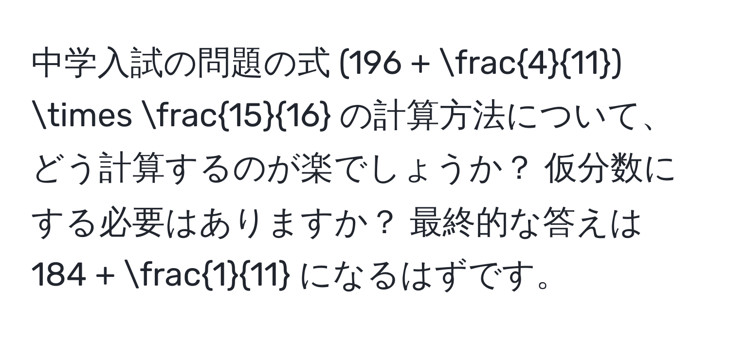 中学入試の問題の式 (196 +  4/11 ) *  15/16  の計算方法について、どう計算するのが楽でしょうか？ 仮分数にする必要はありますか？ 最終的な答えは 184 +  1/11  になるはずです。