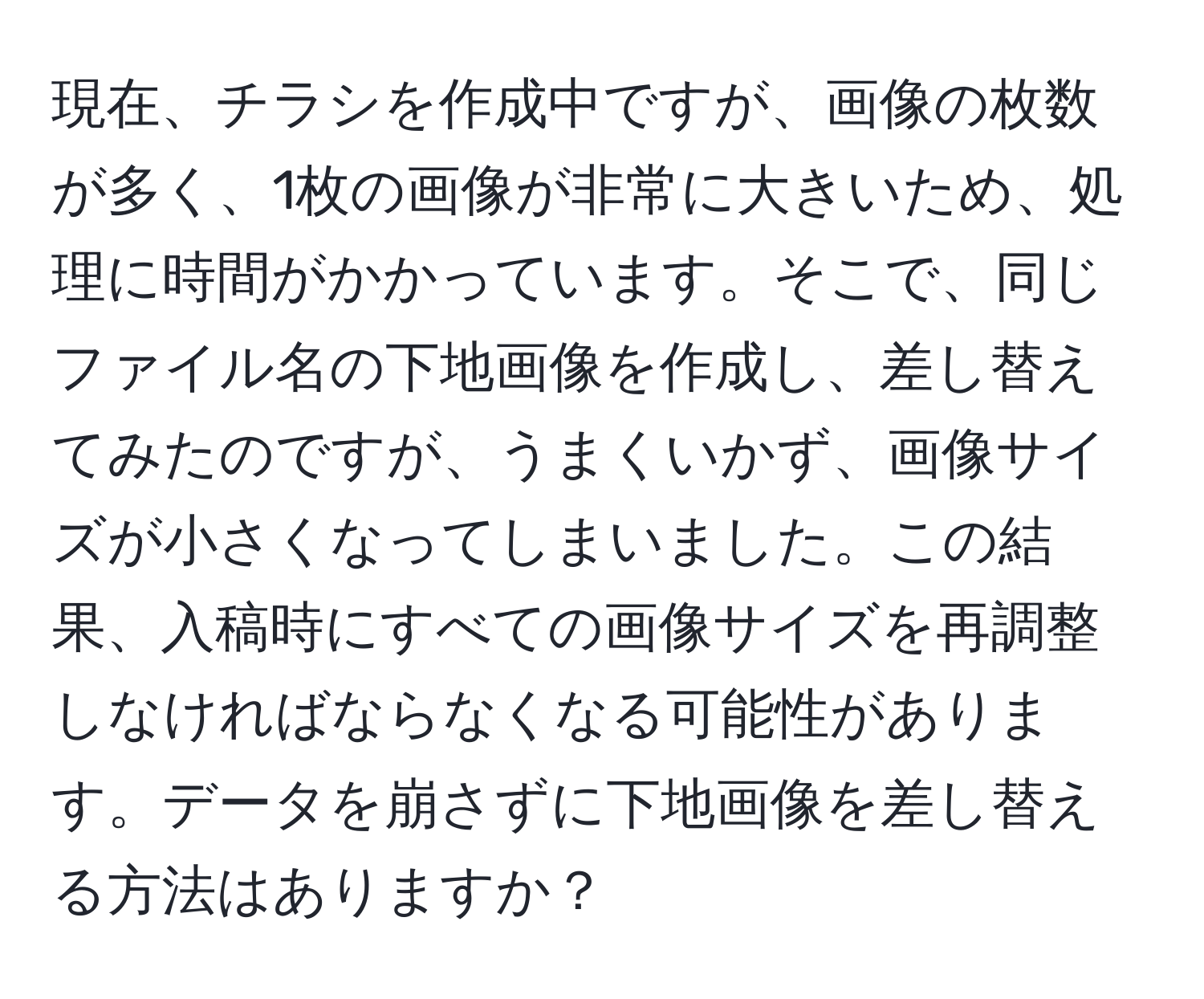 現在、チラシを作成中ですが、画像の枚数が多く、1枚の画像が非常に大きいため、処理に時間がかかっています。そこで、同じファイル名の下地画像を作成し、差し替えてみたのですが、うまくいかず、画像サイズが小さくなってしまいました。この結果、入稿時にすべての画像サイズを再調整しなければならなくなる可能性があります。データを崩さずに下地画像を差し替える方法はありますか？