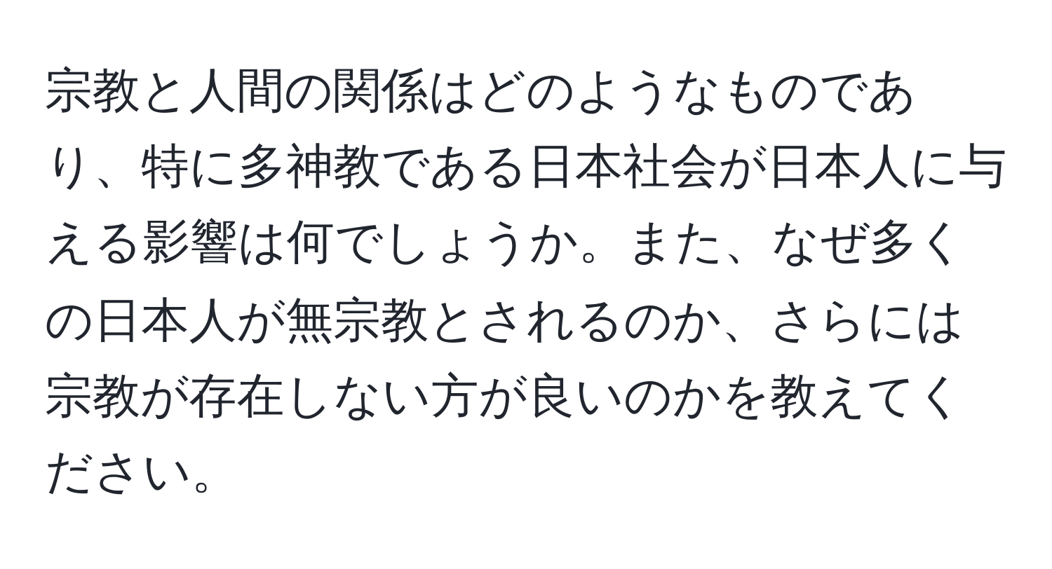 宗教と人間の関係はどのようなものであり、特に多神教である日本社会が日本人に与える影響は何でしょうか。また、なぜ多くの日本人が無宗教とされるのか、さらには宗教が存在しない方が良いのかを教えてください。