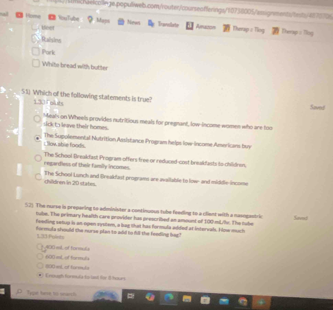 illL//sichaelcollege.populiweb.com/router/courseofferings/10738005/assignments/tests/4870706
naid Home YouTube Maps News Translate Amazon Therap : Tlog
Bleet
Therap :: Tilog
Raisins
Pork
White bread with butter
51) Which of the following statements is true?
1.33T oluts Saved
Meals on Wheels provides nutritious meals for pregnant, low-income women who are too
sick to leave their homes.
The Supplemental Nutrition Assistance Program helps low-income Americans buy
: llow abie foods.
The School Breakfast Program offers free or reduced-cost breakfasts to children.
regardless of their family incomes.
The School Lunch and Breakfast programs are available to low- and middle-income
children in 20 states.
52) The nurse is preparing to administer a continuous tube feeding to a client with a nasogastric Saved
tube. The primary health care provider has prescribed an amount of 100 mL/hr. The tube
feeding setup is an open system, a bag that has formula added at intervals. How much
formula should the nurse plan to add to fill the feeding bag?
133 Points
400 mL of formula
600 mL of formula
800 ml. of formula
Enough formula to last for 8 hours
Type here to search