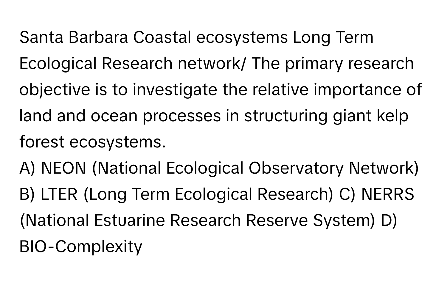 Santa Barbara Coastal ecosystems Long Term Ecological Research network/ The primary research objective is to investigate the relative importance of land and ocean processes in structuring giant kelp forest ecosystems.

A) NEON (National Ecological Observatory Network) B) LTER (Long Term Ecological Research) C) NERRS (National Estuarine Research Reserve System) D) BIO-Complexity