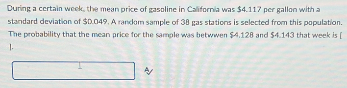 During a certain week, the mean price of gasoline in California was $4.117 per gallon with a 
standard deviation of $0.049. A random sample of 38 gas stations is selected from this population. 
The probability that the mean price for the sample was betwwen $4.128 and $4.143 that week is [ 
]. 
A