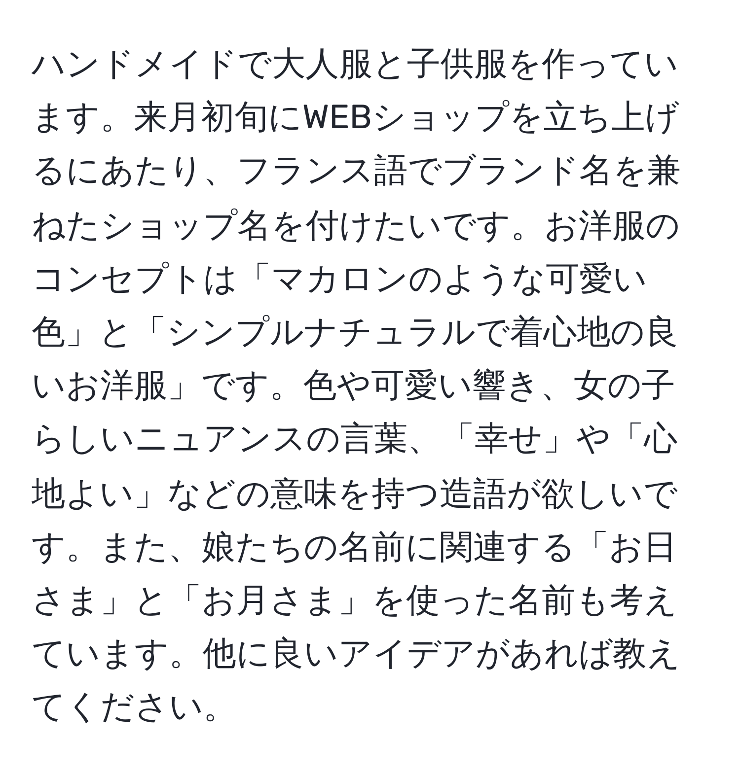 ハンドメイドで大人服と子供服を作っています。来月初旬にWEBショップを立ち上げるにあたり、フランス語でブランド名を兼ねたショップ名を付けたいです。お洋服のコンセプトは「マカロンのような可愛い色」と「シンプルナチュラルで着心地の良いお洋服」です。色や可愛い響き、女の子らしいニュアンスの言葉、「幸せ」や「心地よい」などの意味を持つ造語が欲しいです。また、娘たちの名前に関連する「お日さま」と「お月さま」を使った名前も考えています。他に良いアイデアがあれば教えてください。