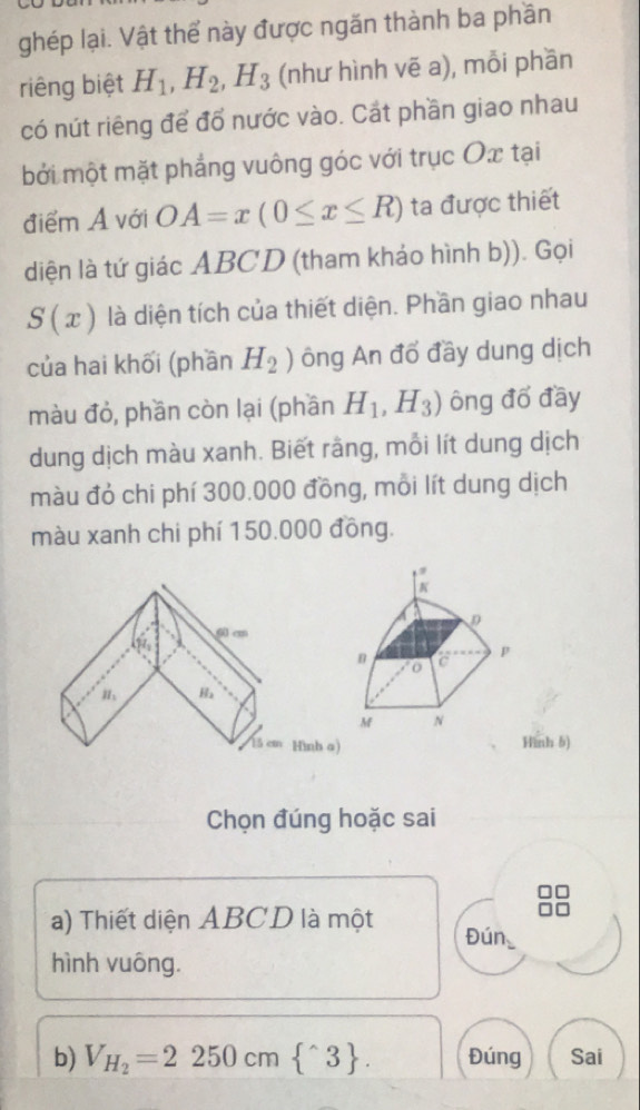 ghép lại. Vật thể này được ngăn thành ba phần 
riêng biệt H_1, H_2, H_3 (như hình vẽ a), mỗi phần 
có nút riêng để đổ nước vào. Cát phần giao nhau 
bởi một mặt phẳng vuông góc với trục Ox tại 
điểm A với OA=x(0≤ x≤ R) ta được thiết 
diện là tứ giác ABCD (tham kháo hình b)). Gọi
S(x) là diện tích của thiết diện. Phần giao nhau 
của hai khối (phần H_2) ông An đổ đầy dung dịch 
màu đỏ, phần còn lại (phần H_1,H_3) ông đổ đầy 
dung dịch màu xanh. Biết rằng, mỗi lít dung dịch 
màu đỏ chi phí 300.000 đồng, mỗi lít dung dịch 
màu xanh chi phí 150.000 đồng. 
Hình 6) 
Chọn đúng hoặc sai 
a) Thiết diện ABCD là một Đún 
hình vuông. 
b) V_H_2=2250cm ^wedge 3. Đúng Sai