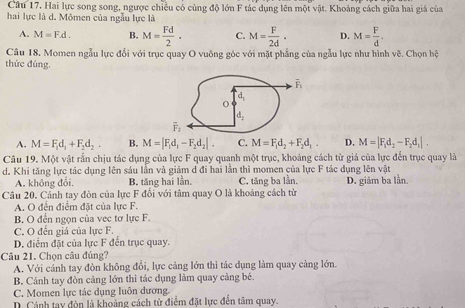 Hai lực song song, ngược chiều có cùng độ lớn F tác dụng lên một vật. Khoảng cách giữa hai giá của
hai lực là d. Mômen của ngẫu lực là
A. M=F.d. B. M= Fd/2 . C. M= F/2d . D. M= F/d .
Câu 18. Momen ngẫu lực đối với trục quay O vuông góc với mặt phẳng của ngẫu lực như hình vẽ. Chọn hệ
thức đúng.
A. M=F_1d_1+F_2d_2. B. M=|F_1d_1-F_2d_2|. C. M=F_1d_2+F_2d_1. D. M=|F_1d_2-F_2d_1|.
Câu 19. Một vật rắn chịu tác dụng của lực F quay quanh một trục, khoảng cách từ giá của lực đến trục quay là
d. Khi tăng lực tác dụng lên sáu lần và giảm d đi hai lần thì momen của lực F tác dụng lên vật
A. không đổi. B. tăng hai lần. C. tăng ba lần. D. giảm ba lần.
Câu 20. Cánh tay đòn của lực F đối với tâm quay O là khoảng cách từ
A. O đến điểm đặt của lực F.
B. O đến ngọn của vec tơ lực F.
C. O đến giá của lực F.
D. điểm đặt của lực F đến trục quay.
Câu 21. Chọn câu đúng?
A. Với cánh tay đòn không đồi, lực càng lớn thì tác dụng làm quay càng lớn.
B. Cánh tay đòn càng lớn thì tác dụng làm quay cảng bé.
C. Momen lực tác dụng luôn dương.
D. Cánh tay đòn là khoảng cách từ điểm đặt lực đến tâm quay.