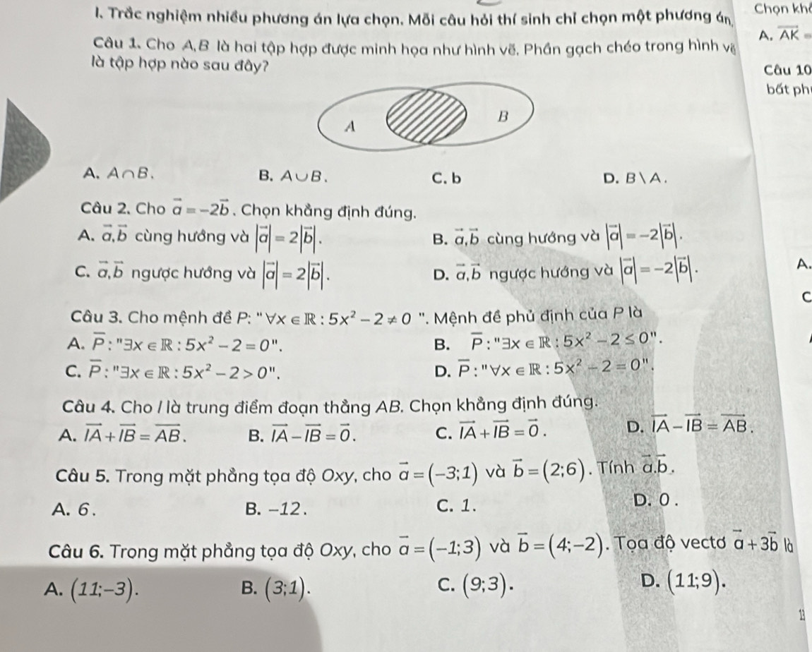 Trắc nghiệm nhiều phương án lựa chọn. Mỗi câu hỏi thí sinh chỉ chọn một phương án Chọn khô
A. overline AK=
Câu 1. Cho A,B là hai tập hợp được minh họa như hình vẽ, Phần gạch chéo trong hình vệ
là tập hợp nào sau đây? Câu 10
bất phi
A. A∩ B. B. A∪ B. C. b D. B|A.
Câu 2. Cho vector a=-2vector b , Chọn khẳng định đúng.
A. vector a,vector b cùng hướng và |vector a|=2|vector b|. cùng hướng và |vector a|=-2|vector b|.
B. vector a,vector b
C. vector a,vector b ngược hướng và |vector a|=2|vector b|. ngược hướng và |vector a|=-2|vector b|.
D. vector a,vector b A.
C
Câu 3. Cho mệnh đề P: '' V: x∈ R:5x^2-2!= 0 ''. Mệnh đề phủ định của P là
A. overline P:''exists x∈ R:5x^2-2=0''. B. overline P:''exists x∈ R:5x^2-2≤ 0''.
C. overline P:''exists x∈ R:5x^2-2>0''. D. overline P:''forall x∈ R:5x^2-2=0''.
Câu 4. Cho / là trung điểm đoạn thẳng AB. Chọn khẳng định đúng.
A. vector IA+vector IB=vector AB. B. vector IA-vector IB=vector 0. C. vector IA+vector IB=vector 0.
D. vector IA-vector IB=vector AB.
Câu 5. Trong mặt phẳng tọa độ Oxy, cho vector a=(-3;1) và vector b=(2;6). Tính vector a.vector b.
A. 6 . B. -12. C. 1.
D. 0 .
Câu 6. Trong mặt phẳng tọa độ Oxy, cho vector a=(-1;3) và vector b=(4;-2). Tọa độ vectơ vector a+3vector b là
D.
A. (11;-3). B. (3;1). C. (9;3). (11;9).
13