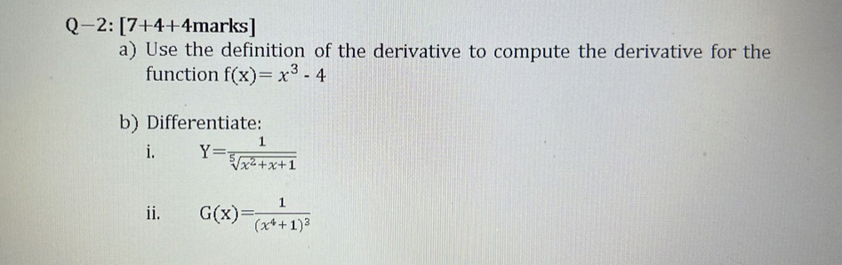 Q-2:[7+4+4 marks] 
a) Use the definition of the derivative to compute the derivative for the 
function f(x)=x^3-4
b) Differentiate: 
i. Y= 1/sqrt[5](x^2+x+1) 
ii. G(x)=frac 1(x^4+1)^3