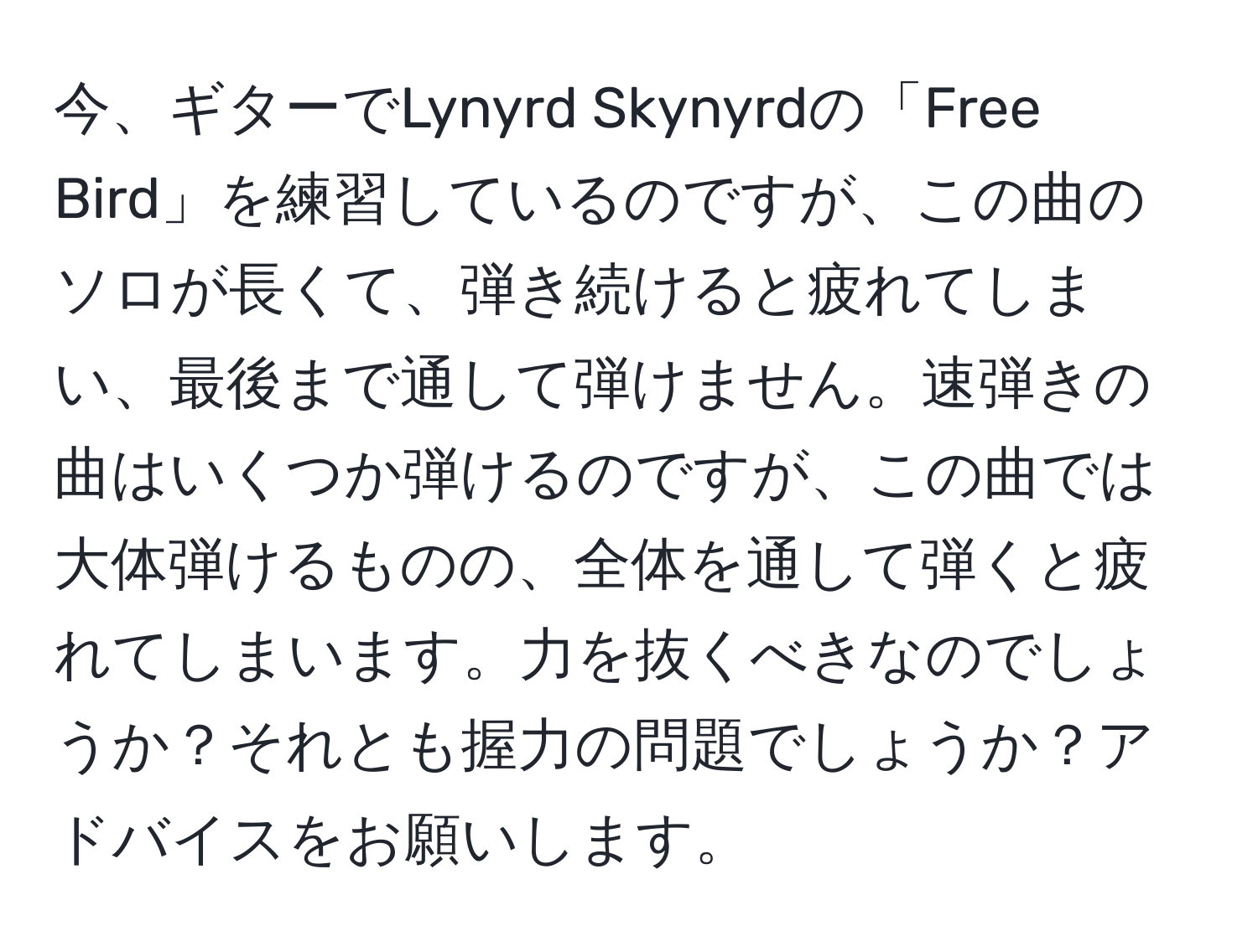 今、ギターでLynyrd Skynyrdの「Free Bird」を練習しているのですが、この曲のソロが長くて、弾き続けると疲れてしまい、最後まで通して弾けません。速弾きの曲はいくつか弾けるのですが、この曲では大体弾けるものの、全体を通して弾くと疲れてしまいます。力を抜くべきなのでしょうか？それとも握力の問題でしょうか？アドバイスをお願いします。