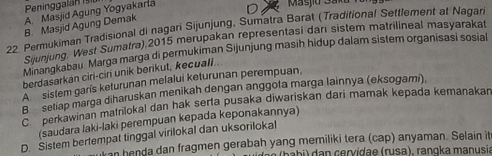 Peninggala n iu
A. Masjid Agung Yogyakarla
Masjid Saká
B. Masjid Agung Demak
22. Permukiman Tradisional di nagari Sijunjung, Sumatra Barat (Traditional Settlement at Nagari
Sijunjung, West Sumatra) 2015 merupakan representasi dari sistem matrilineal masyarakat
Minangkabau Marga marga di permukiman Sijunjung masih hidup dalam sistem organisasi sosial
berdasarkan ciri-ciri unik berikut, kecuall...
A sistem garis keturunan melalui keturunan perempuan,
B setiap marga diharuskan menikah dengan anggota marga lainnya (eksogami)
C. perkawinan matrilokal dan hak serta pusaka diwariskan dari mamak kepada kemanakan
(saudara laki-laki perempuan kepada keponakannya)
D. Sistem bertempat tinggal virilokal dan uksorilokal
an henda dan fragmen gerabah yang memiliki tera (cap) anyaman. Selain it
(ba bi) dan çervidae (rusa), rangka manusia