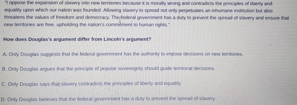 “I oppose the expansion of slavery into new territories because it is morally wrong and contradicts the principles of liberty and
equality upon which our nation was founded. Allowing slavery to spread not only perpetuates an inhumane institution but also
threatens the values of freedom and democracy. The federal government has a duty to prevent the spread of slavery and ensure that
new territories are free, upholding the nation's commitment to human rights."
How does Douglas's argument differ from Lincoln's argument?
A. Onlý Douglas suggests that the federal government has the authority to impose decisions on new territories.
B. Only Douglas argues that the principle of popular sovereignty should guide territorial decisions.
C. Only Douglas says that slavery contradicts the principles of liberty and equality.
D. Only Douglas believes that the federal government has a duty to prevent the spread of slavery.