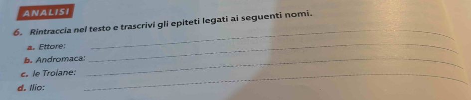 ANALISI 
6. Rintraccia nel testo e trascrivi gli epiteti legati ai seguenti nomi. 
__ 
a. Ettore: 
b. Andromaca:_ 
_ 
le Troiane:_ 
d. Ilio: