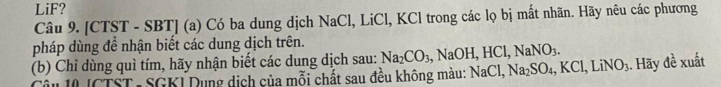 LiF? 
Câu 9. [CTST - SBT] (a) Có ba dung dịch NaCl, LiCl, KCl trong các lọ bị mất nhãn. Hãy nêu các phương 
pháp dùng để nhận biết các dung dịch trên. 
(b) Chỉ dùng quì tím, hãy nhận biết các dung dịch sau: Na_2CO_3, , NaOH, HCl, NaNO_3. 
Câu 10 [CTST - SGKI Dung dịch của mỗi chất sau đều không màu: NaCl, Na_2SO_4, KCl, LiNO_3. Hãy đề xuất