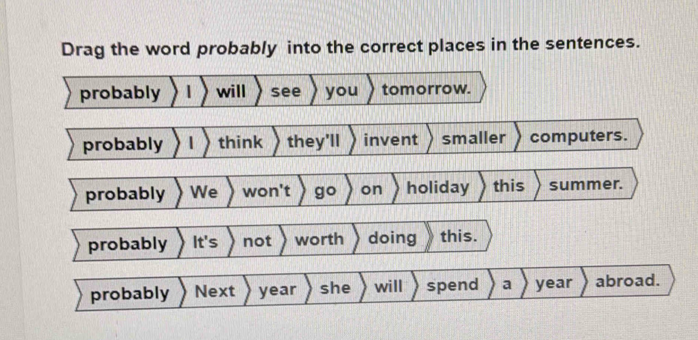 Drag the word probably into the correct places in the sentences.
probably will see you tomorrow.
probably 〉 l 〉 think they'll invent smaller computers.
probably We won't go on holiday this summer.
probably It's not worth doing this.
probably Next year she will spend a year abroad.