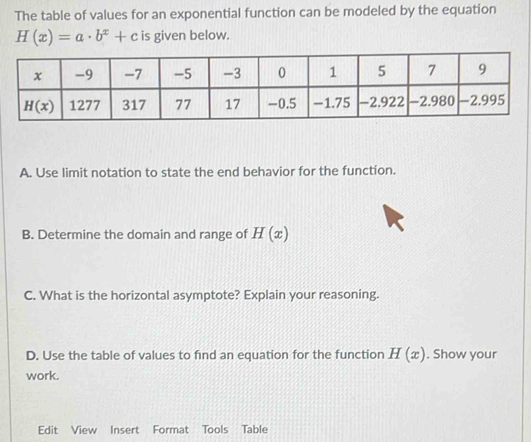 The table of values for an exponential function can be modeled by the equation
H(x)=a· b^x+c is given below.
A. Use limit notation to state the end behavior for the function.
B. Determine the domain and range of H(x)
C. What is the horizontal asymptote? Explain your reasoning.
D. Use the table of values to find an equation for the function H(x). Show your
work.
Edit View Insert Format Tools Table