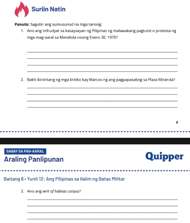Suriin Natin 
Panuto: Sagutin ang sumusunod na mga tanong: 
1. Ano ang inihudyat sa kasaysayan ng Pilipinas ng malawakang pagtutol o protesta ng 
mga mag-aaral sa Mendiola noong Enero 30, 1970? 
_ 
_ 
_ 
_ 
2. Bakit ibinintang ng mga kritiko kay Marcos ng ang pagpapasabog sa Plaza Miranda? 
_ 
_ 
_ 
_ 
8 
GABAY SA PAG-AARAL 
Araling Panlipunan Quipper 
Baitang 6 • Yunit 12: Ang Pilipinas sa Ilalim ng Batas Militar 
3. Ano ang writ of habeas corpus? 
_ 
_ 
_ 
_