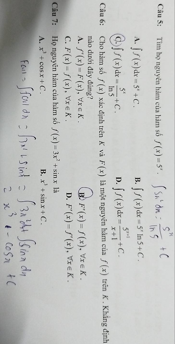 Tìm họ nguyên hàm của hàm số f(x)=5^x·
A. ∈t f(x)dx=5^x+C. ∈t f(x)dx=5^xln 5+C. 
B.
C. ∈t f(x)dx= 5^x/ln 5 +C.
D. ∈t f(x)dx= (5^(x+1))/x+1 +C. 
Câu 6: Cho hàm số f(x) xác định trên K và F(x) là một nguyên hàm của f(x) trên K . Khẳng định
nào dưới đây đúng?
B
A. f'(x)=F(x), forall x∈ K. F'(x)=f(x), forall x∈ K.
C. F(x)=f(x), forall x∈ K. D. F'(x)=f'(x), forall x∈ K. 
Câu 7: Họ nguyên hàm của hàm số f(x)=3x^2+sin x1a
A. x^3+cos x+C. B. x^3+sin x+C.