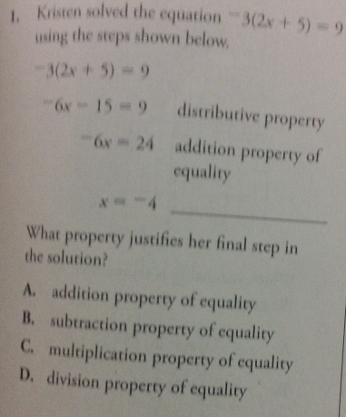 Kristen solved the equation -3(2x+5)=9
using the steps shown below.
-3(2x+5)=9
-6x-15=9 distributive property
-6x=24 addition property of
equality
x=-4 _
What property justifies her final step in
the solution?
A. addition property of equality
B. subtraction property of equality
C. multiplication property of equality
D. division property of equality