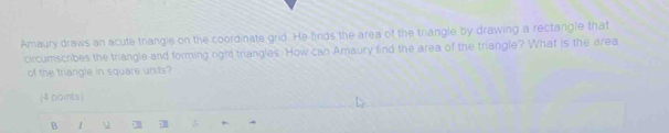 Amaury draws an acute thangle on the coordinate grd. He finds the area of the trangle by drawing a rectangle that
circumscribes the triangle and forming right triangles. How can Amaury find the area of the triangle? What is the area
of the triangle in square units?
(4 points)
B 1 7 4