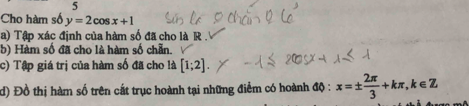 Cho hàm số y=2cos x+1
a) Tập xác định của hàm số đã cho là R . 
b) Hàm số đã cho là hàm số chẵn. 
c) Tập giá trị của hàm số đã cho là [1;2]. 
d) Đồ thị hàm số trên cắt trục hoành tại những điểm có hoành độ : x=±  2π /3 +kπ , k∈ Z