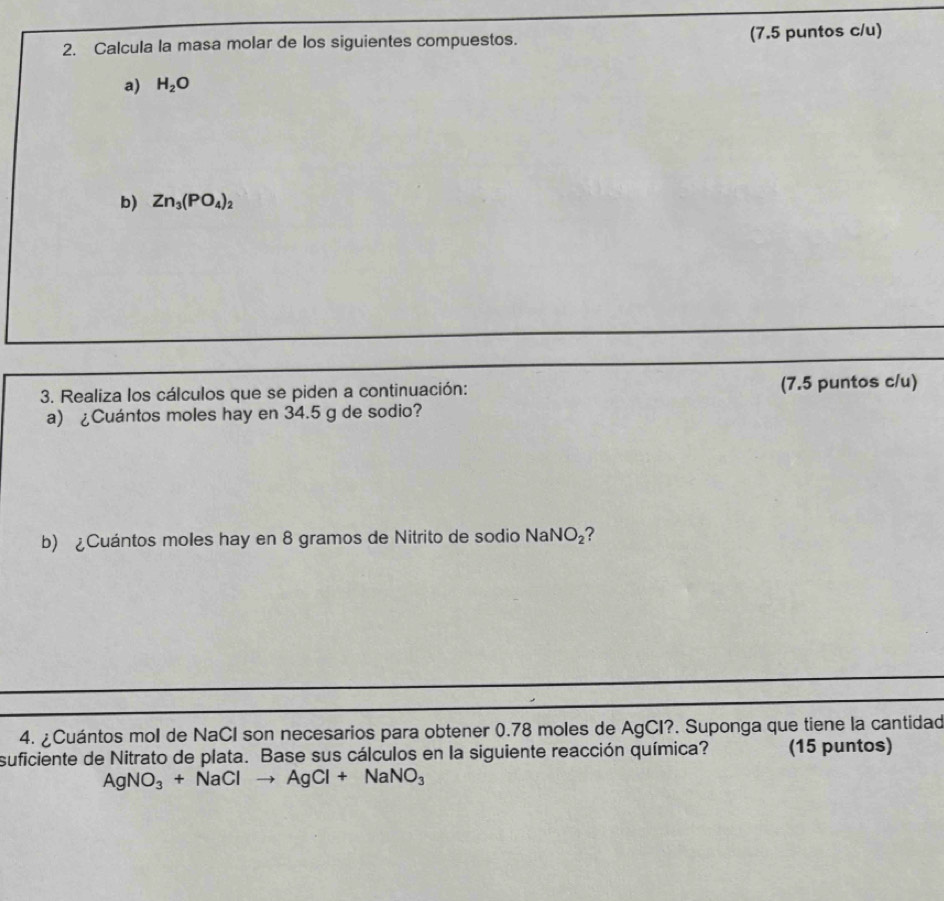 Calcula la masa molar de los siguientes compuestos. (7.5 puntos c/u) 
a) H_2O
b) Zn_3(PO_4)_2
3. Realiza los cálculos que se piden a continuación: (7.5 puntos c/u) 
a) ¿Cuántos moles hay en 34.5 g de sodio? 
b) ¿Cuántos moles hay en 8 gramos de Nitrito de sodio NaNO_2
4. ¿Cuántos mol de NaCI son necesarios para obtener 0.78 moles de AgCI?. Suponga que tiene la cantidad 
suficiente de Nitrato de plata. Base sus cálculos en la siguiente reacción química? (15 puntos)
AgNO_3+NaClto AgCl+NaNO_3