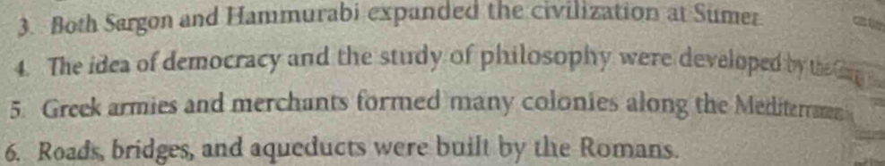 Both Sargon and Hammurabi expanded the civilization at Sumer a 
4. The idea of democracy and the study of philosophy were developed by the ang 
5. Greek armies and merchants formed many colonies along the Mediterrms 
6. Roads, bridges, and aqueducts were built by the Romans.