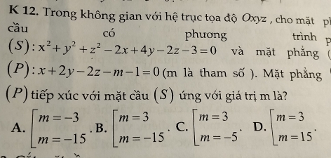 Trong không gian với hệ trục tọa độ Oxyz , cho mặt p
có
cầu phương trình p
(S): x^2+y^2+z^2-2x+4y-2z-3=0 và mặt phẳng (
(P): x+2y-2z-m-1=0 (m là tham số ). Mặt phẳng
(P) tiếp xúc với mặt cầu (S) úng với giá trị m là?
A. beginarrayl m=-3 m=-15endarray. B. beginarrayl m=3 m=-15endarray. C. beginarrayl m=3 m=-5endarray.. D. beginbmatrix m=3 m=15^.endarray.