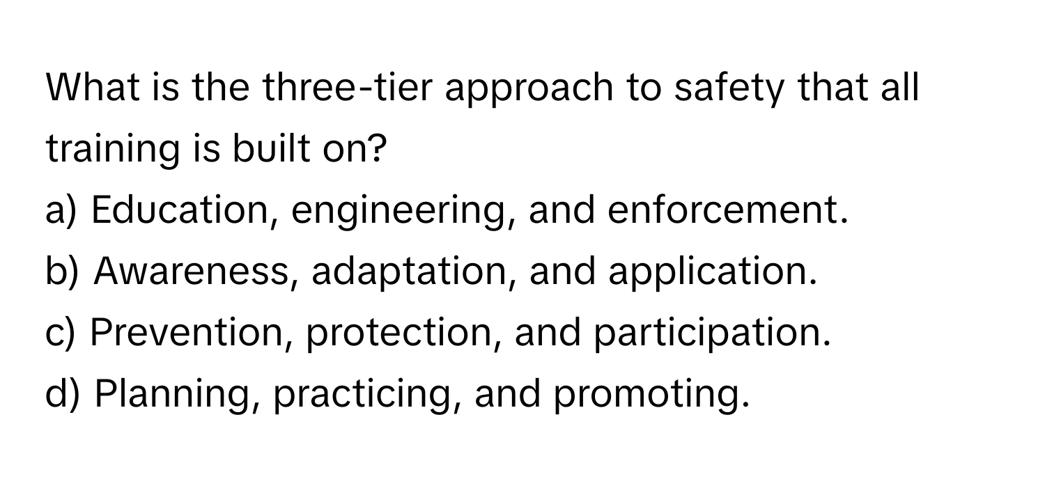 What is the three-tier approach to safety that all training is built on?
a) Education, engineering, and enforcement.
b) Awareness, adaptation, and application.
c) Prevention, protection, and participation.
d) Planning, practicing, and promoting.