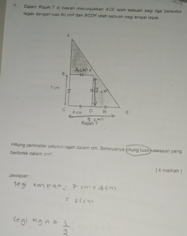 Dalam Rajah 7 di bawah menunjukkan ACE ialah sebuah segi tiga bersudut 
tegak dengan luas 60cm^2 dan BCDF ialah sebuah segi empat tepat. 
Hitung perimeter seluruh rajah dalam cm. Seterusnya hitung luas kawasan yang 
berlorek dalam cm^2. 
[ 4 markah ] 
Jawapan :