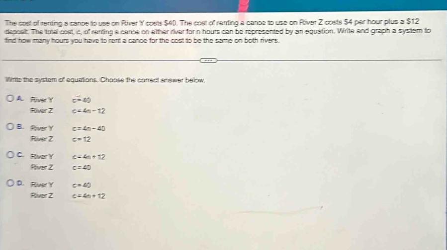 The cost of reniting a cance to use on River Y costs $40. The cost of renting a cance to use on River Z costs $4 per hour plus a $12
deposit. The total cost, c, of renting a canpe on either river for n hours can be represented by an equation. Write and graph a system to
find how many hours you have to rent a canoe for the cost to be the same on both rivers.
Wrile the system of equations. Choose the correct answer below,
A RiverY c=40
R ∠ Z c=4n-12
B. River Y c=4n-40
River 2 c=12
C. River Y c=4n+12
River 2 c=40
D. River Y c=40
River 2 c=4n+12