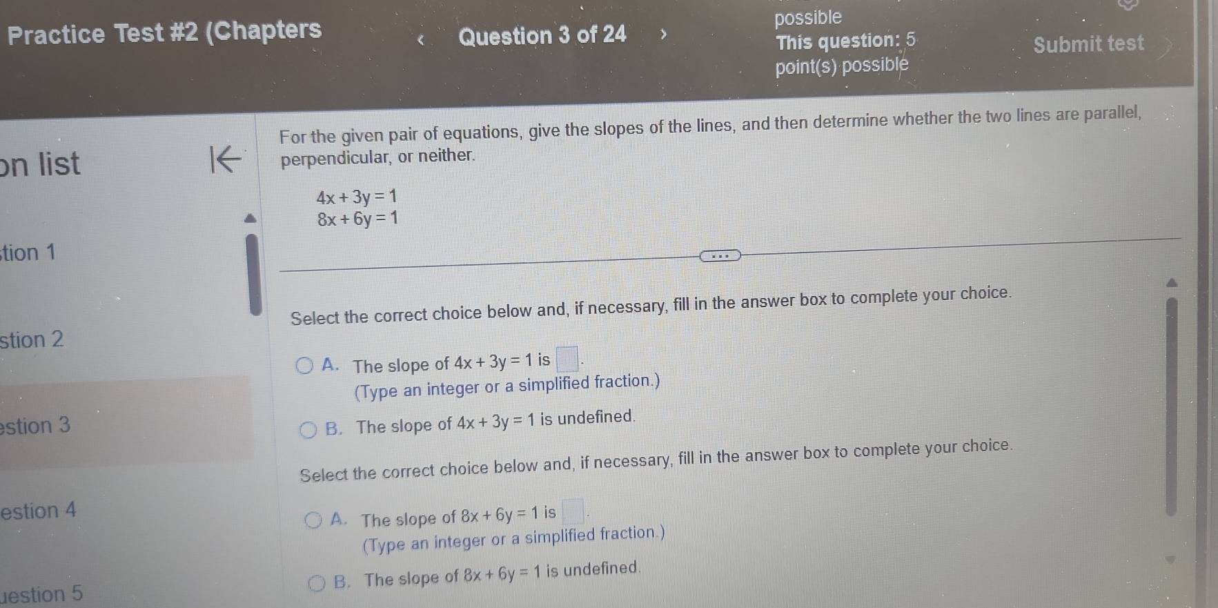 Practice Test #2 (Chapters Question 3 of 24 possible
This question: 5 Submit test
point(s) possible
For the given pair of equations, give the slopes of the lines, and then determine whether the two lines are parallel,
on list perpendicular, or neither.
4x+3y=1
8x+6y=1
tion 1
Select the correct choice below and, if necessary, fill in the answer box to complete your choice.
stion 2
A. The slope of 4x+3y=1 is
(Type an integer or a simplified fraction.)
stion 3 B. The slope of 4x+3y=1 is undefined.
Select the correct choice below and, if necessary, fill in the answer box to complete your choice.
estion 4 is
A. The slope of 8x+6y=1
(Type an integer or a simplified fraction.)
estion 5 B. The slope of 8x+6y=1 is undefined.