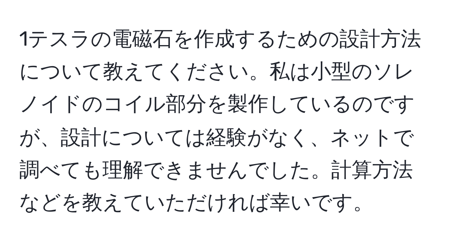 1テスラの電磁石を作成するための設計方法について教えてください。私は小型のソレノイドのコイル部分を製作しているのですが、設計については経験がなく、ネットで調べても理解できませんでした。計算方法などを教えていただければ幸いです。