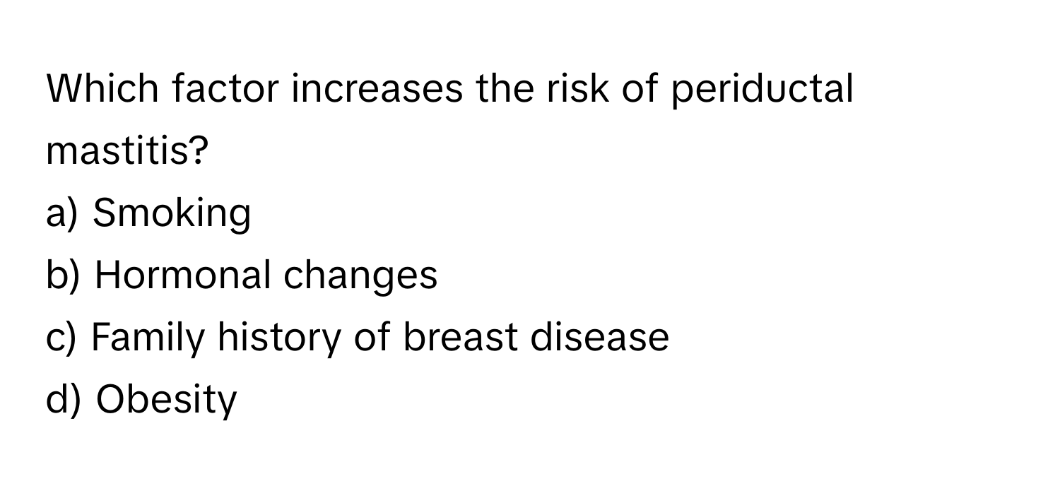 Which factor increases the risk of periductal mastitis?

a) Smoking 
b) Hormonal changes 
c) Family history of breast disease 
d) Obesity