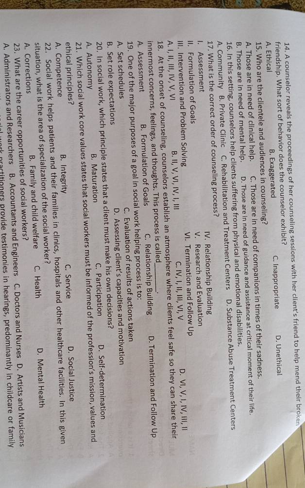 A counselor reveals the proceedings of her counseling sessions with her client's friend to help mend their broken
friendship. What sort of behavior does the counselor exhibit?
A. Ethical B. Exaggerated C. Inappropriate D. Unethical
15. Who are the clientele and audiences in counseling?
A. Those are in need of clinical help. C. Those are in need of companions in times of their sadness.
B. Those are in need of mental help. D. Those are in need of guidance and assistance at critical moment of their life.
16. In this setting, counselors help clients suffering from physical and emotional disabilities.
A. Community B. Private Clinic C. Rehabilitation and Treatment Centers D. Substance Abuse Treatment Centers
17. What is the correct order of counseling process?
I. Assessment IV. Relationship Building
II. Formulation of Goals V. Research and Evaluation
III. Intervention and Problem Solving VI. Termination and Follow Up
A. I, II, III, IV, V, VI B. II, V, VI, IV, I, ⅢII C. IV, I, II, III, VI, V D. VI, V, I, IV, III, II
18. At the onset of counseling, counselors establish an atmosphere where clients feel safe so they can share their
innermost concerns, feelings, and thoughts. This process is called
A. Assessment B. Formulation of Goals C. Relationship Building D. Termination and Follow Up
19. One of the major purposes of a goal in social work helping process is to:
A. Set schedules C. Evaluation of results of actions taken
B. Set role expectations D. Assessing client’s capacities and motivation
20. In social work, which principle states that a client must make his own decisions?
A. Autonomy B. Maturation C. Participation D. Self-determination
21. Which social work core values states that social workers must be informed of the profession’s mission, values and
ethical principles? C. Service
A. Competence B. Integrity D. Social Justice
22. Social work helps patients and their families in clinics, hospitals and other healthcare facilities. In this given
situation, what is the area of specialization of the social worker?
A. Corrections B. Family and child welfare C. Health D. Mental Health
23. What are the career opportunities of social workers?
A. Administrators and Researchers B. Accountants and Engineers C. Doctors and Nurses D. Artists and Musicians
rartitioners provide testimonies in hearings, predominantly in childcare or family