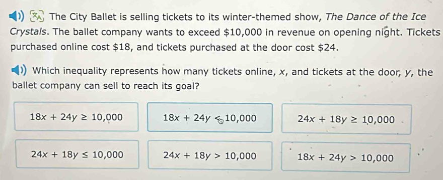 The City Ballet is selling tickets to its winter-themed show, The Dance of the Ice
Crystals. The ballet company wants to exceed $10,000 in revenue on opening night. Tickets
purchased online cost $18, and tickets purchased at the door cost $24.
Which inequality represents how many tickets online, x, and tickets at the door, y, the
ballet company can sell to reach its goal?
18x+24y≥ 10,000 18x+24y<10,000 24x+18y≥ 10,000
24x+18y≤ 10,000 24x+18y>10,000 18x+24y>10,000